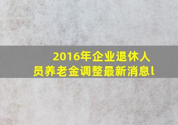 2016年企业退休人员养老金调整最新消息l