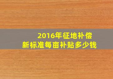 2016年征地补偿新标准每亩补贴多少钱