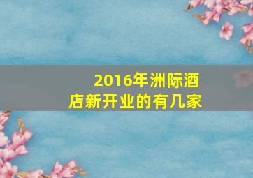 2016年洲际酒店新开业的有几家