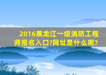 2016黑龙江一级消防工程师报名入口?网址是什么呢?