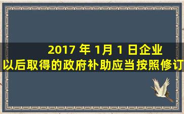 2017 年 1月 1 日企业以后取得的政府补助应当按照修订后的《企业...