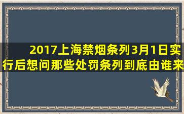 2017上海禁烟条列3月1日实行后,想问那些处罚条列到底由谁来执行,如...