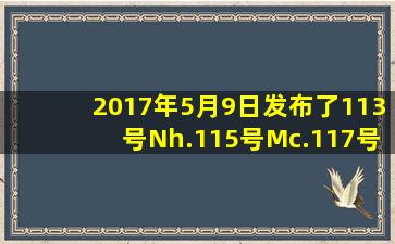 2017年5月9日发布了113号Nh.115号Mc.117号Ts.118号Og这4种新元素...