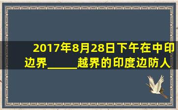 2017年8月28日下午,在中印边界_____越界的印度边防人员及装备已经...