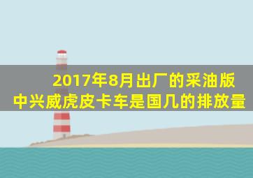 2017年8月出厂的采油版中兴威虎皮卡车是国几的排放量