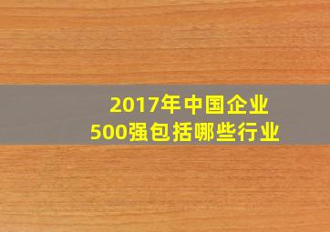 2017年中国企业500强包括哪些行业