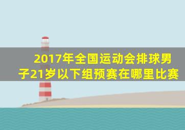 2017年全国运动会排球男子21岁以下组预赛在哪里比赛