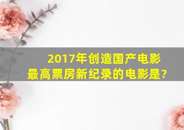 2017年创造国产电影最高票房新纪录的电影是?