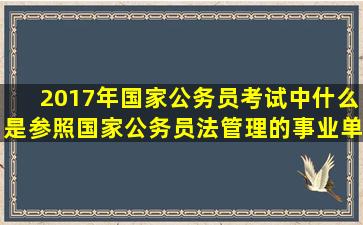 2017年国家公务员考试中什么是参照国家公务员法管理的事业单位?...