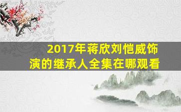 2017年蒋欣,刘恺威饰演的继承人全集在哪观看