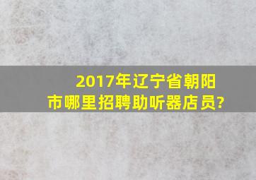 2017年辽宁省朝阳市哪里招聘助听器店员?