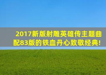 2017新版射雕英雄传主题曲配83版的《铁血丹心》致敬经典!