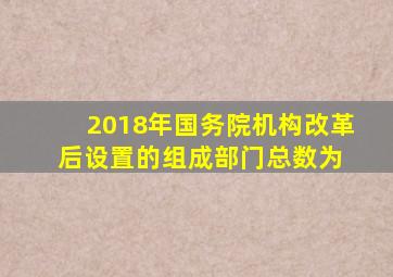 2018年国务院机构改革后设置的组成部门总数为( )。