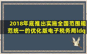 2018年底,推出实施全国范围规范统一的优化版电子税务局,“统一”...