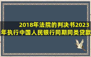 2018年法院的判决书,2023年执行,中国人民银行同期同类贷款利率...