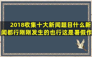 2018收集十大新闻题目,什么新闻都行刚刚发生的也行,这是暑假作业,拜托