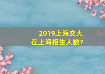 2019上海交大在上海招生人数?