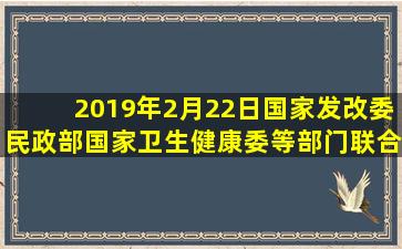 2019年2月22日,国家发改委、民政部、国家卫生健康委等部门联合印发...