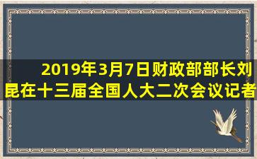 2019年3月7日,财政部部长刘昆在十三届全国人大二次会议记者会上说,...