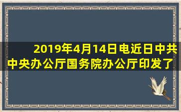 2019年4月14日电,近日,中共中央办公厅、国务院办公厅印发了( ),并...