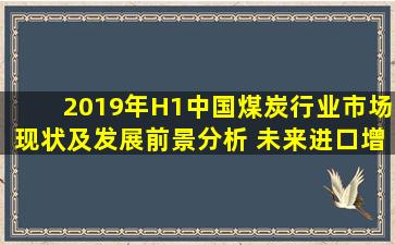 2019年H1中国煤炭行业市场现状及发展前景分析 未来进口增幅扩大或...