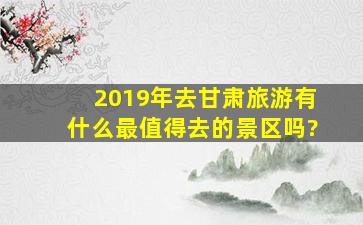 2019年去甘肃旅游有什么最值得去的景区吗?