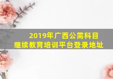 2019年广西公需科目继续教育培训平台登录地址
