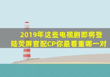 2019年这些电视剧即将登陆荧屏官配CP你最看重哪一对(