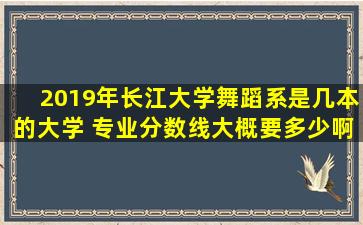 2019年长江大学舞蹈系是几本的大学 专业分数线大概要多少啊