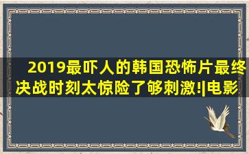 2019最吓人的韩国恐怖片,最终决战时刻,太惊险了,够刺激!|电影|影视|...