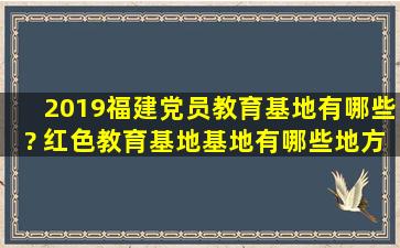 2019福建党员教育基地有哪些? 红色教育基地基地有哪些地方?