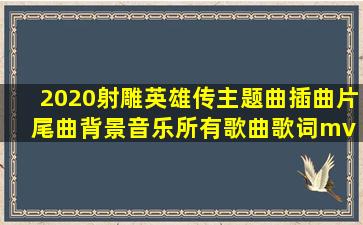 2020射雕英雄传主题曲插曲片尾曲背景音乐所有歌曲歌词mv 