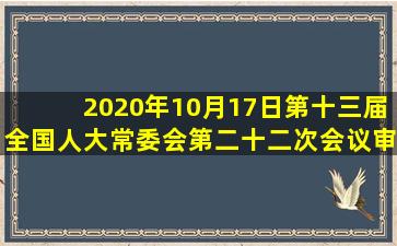 2020年10月17日,第十三届全国人大常委会第二十二次会议审议表决...