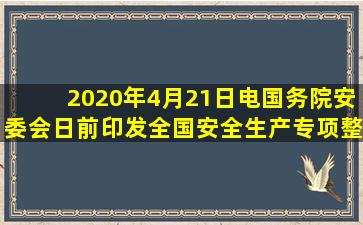 2020年4月21日电,国务院安委会日前印发《全国安全生产专项整治三年...