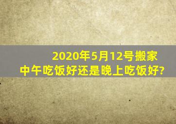 2020年5月12号搬家中午吃饭好还是晚上吃饭好?