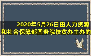 2020年5月26日,由人力资源和社会保障部、国务院扶贫办主办的( )近日...