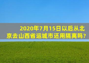 2020年7月15日以后从北京去山西省运城市还用隔离吗?