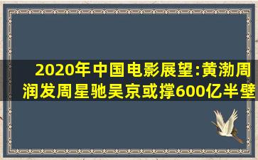 2020年中国电影展望:黄渤周润发周星驰吴京或撑600亿半壁江山...