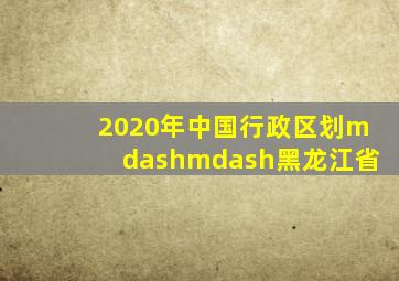 2020年中国行政区划——黑龙江省
