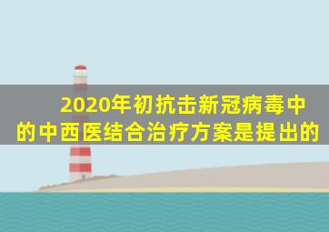 2020年初抗击新冠病毒中的中西医结合治疗方案是(  )提出的。