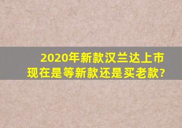 2020年新款汉兰达上市,现在是等新款还是买老款?