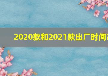 2020款和2021款出厂时间?