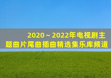 2020～2022年电视剧主题曲、片尾曲、插曲精选集乐库频道