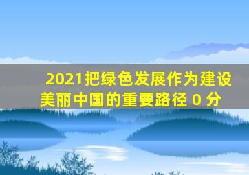 2021()把绿色发展作为建设美丽中国的重要路径。( 0 分)