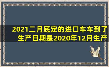 2021二月底定的进口车,车到了生产日期是2020年12月生产,这是2021...