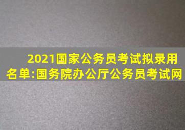 2021国家公务员考试拟录用名单:国务院办公厅公务员考试网