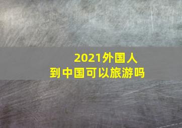 2021外国人到中国可以旅游吗(