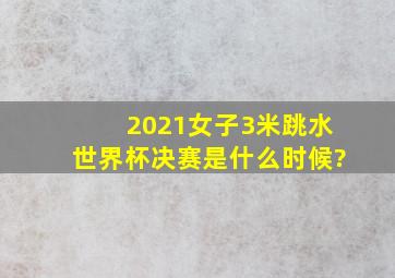 2021女子3米跳水世界杯决赛是什么时候?