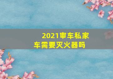 2021审车私家车需要灭火器吗 