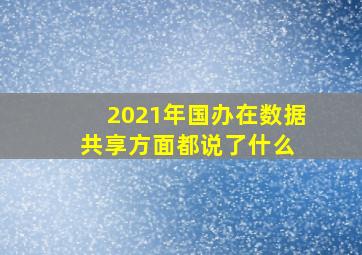 2021年,国办在数据共享方面都说了什么 